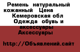 Ремень  натуральный кожанный › Цена ­ 1 500 - Кемеровская обл. Одежда, обувь и аксессуары » Аксессуары   